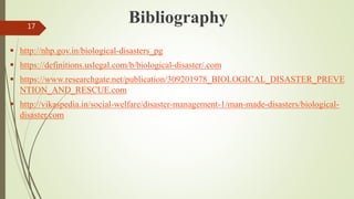 Bibliography
 http://nhp.gov.in/biological-disasters_pg
 https://definitions.uslegal.com/b/biological-disaster/.com
 https://www.researchgate.net/publication/309201978_BIOLOGICAL_DISASTER_PREVE
NTION_AND_RESCUE.com
 http://vikaspedia.in/social-welfare/disaster-management-1/man-made-disasters/biological-
disaster.com
17
 
