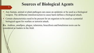 Sources of Biological Agents
 Any human, animal or plant pathogen can cause an epidemic or be used as a biological
weapon. The deliberate intention/action to cause harm defines a biological attack.
 Certain characteristics need to be present for an organism to be used as a potential
biological agent for warfare or terrorist attack.
Ex. Anthrax, smallpox, plague, tularemia, brucellosis and botulinism toxin can be
considered as leaders in the field.
5
 