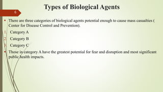 Types of Biological Agents
 There are three categories of biological agents potential enough to cause mass casualties (
Center for Disease Control and Prevention).
1. Category A
2. Category B
3. Category C
 Those in category A have the greatest potential for fear and disruption and most significant
public health impacts.
6
 
