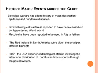 HISTORY: MAJOR EVENTS ACROSS THE GLOBE
Biological warfare has a long history of mass destruction -
epidemic and pandemic diseases.
• Limited biological warfare is reported to have been carried out
by Japan during World War-II
• Mycotoxins have been reported to be used in Afghanisthan
• The Red Indians in North America were given the smallpox
infected blankets
• 2001, the USA experienced biological attacks involving the
intentional distribution of bacillus anthracis spores through
the postal system.
 
