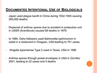 DOCUMENTED INTENTIONAL USE OF BIOLOGICALS
• Japan used plague bacilli in China during 1932-1945 causing
260,000 deaths.
• Dispersal of anthrax spores due to accident in production unit
in USSR (Sverdlovsk) caused 68 deaths in 1979.
• In 1984, Osho followers used Salmonella typhimurium in
salad in a restaurant in Oregaon, USA leading to 751 cases.
• Shigella dysenteriae Type 2 used in Texas, USA in 1996
• Anthrax spores through postal envelopes in USA in Oct-Nov
2001, leading to 22 cases and 5 deaths
 