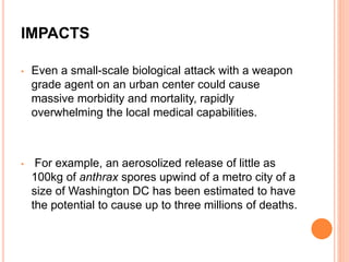 IMPACTS
• Even a small-scale biological attack with a weapon
grade agent on an urban center could cause
massive morbidity and mortality, rapidly
overwhelming the local medical capabilities.
• For example, an aerosolized release of little as
100kg of anthrax spores upwind of a metro city of a
size of Washington DC has been estimated to have
the potential to cause up to three millions of deaths.
 