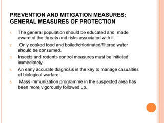 PREVENTION AND MITIGATION MEASURES:
GENERAL MEASURES OF PROTECTION
1. The general population should be educated and made
aware of the threats and risks associated with it.
2. Only cooked food and boiled/chlorinated/filtered water
should be consumed.
3. Insects and rodents control measures must be initiated
immediately.
4. An early accurate diagnosis is the key to manage casualties
of biological warfare.
5. Mass immunization programme in the suspected area has
been more vigorously followed up.
 