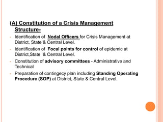 (A) Constitution of a Crisis Management
Structure-
• Identification of Nodal Officers for Crisis Management at
District, State & Central Level.
• Identification of Focal points for control of epidemic at
District,State & Central Level.
• Constitution of advisory committees - Administrative and
Technical
• Preparation of contingecy plan including Standing Operating
Procedure (SOP) at District, State & Central Level.
 