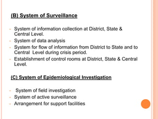 (B) System of Surveillance
• System of information collection at District, State &
Central Level.
• System of data analysis
• System for flow of information from District to State and to
Central Level during crisis period.
• Establishment of control rooms at District, State & Central
Level.
(C) System of Epidemiological Investigation
• System of field investigation
• System of active surveillance
• Arrangement for support facilities
 