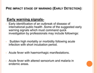 PRE IMPACT STAGE OF WARNING (EARLY DETECTION):
Early warning signals-
• Early identification of an outbreak of disease of
international public health .Some of the suggested early
warning signals which must command quick
investigation by professionals may include followings:
• Sudden high mortality or morbidity following acute
infection with short incubation period.
• Acute fever with haemorrhagic manifestations.
• Acute fever with altered sensorium and malaria in
endemic areas.
 
