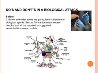 DO’S AND DON’T’S IN A BIOLOGICAL ATTACK
Before:
Children and older adults are particularly vulnerable to
biological agents. Ensure from a doctor/the nearest
hospital that all the required or suggested
immunizations are up to date.
 