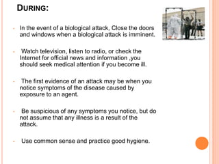 DURING:
• In the event of a biological attack, Close the doors
and windows when a biological attack is imminent.
• Watch television, listen to radio, or check the
Internet for official news and information ,you
should seek medical attention if you become ill.
• The first evidence of an attack may be when you
notice symptoms of the disease caused by
exposure to an agent.
• Be suspicious of any symptoms you notice, but do
not assume that any illness is a result of the
attack.
• Use common sense and practice good hygiene.
 