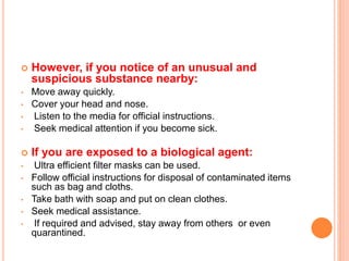  However, if you notice of an unusual and
suspicious substance nearby:
• Move away quickly.
• Cover your head and nose.
• Listen to the media for official instructions.
• Seek medical attention if you become sick.
 If you are exposed to a biological agent:
• Ultra efficient filter masks can be used.
• Follow official instructions for disposal of contaminated items
such as bag and cloths.
• Take bath with soap and put on clean clothes.
• Seek medical assistance.
• If required and advised, stay away from others or even
quarantined.
 