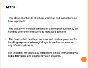 AFTER:
• Pay close attention to all official warnings and instructions on
how to proceed.
• The delivery of medical services for a biological event may be
handled differently to respond to increased demand.
• The basic public health procedures and medical protocols for
handling exposure to biological agents are the same as for
any infectious disease.
• It is important for you to pay attention to official instructions via
radio, television, and emergency alert systems.
 