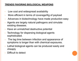 TRENDS FAVORING BIOLOGICAL WEAPONS
• Low cost and widespread availability
• More efficient in terms of coverage/Kg of payload
• Advances in biotechnology have made production easy
• Agents are largely natural pathogens and simulate
existing diseases.
• Have an unmatched destructive potential
• Technology for dispersing biological agents
sophisticated.
• The lag time between infection and appearance of
symptoms is longer than with chemical exposures.
• Lethal biological agents can be produced easily and
cheaply
• Difficult to detect
 
