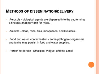 METHODS OF DISSEMINATION/DELIVERY
• Aerosols - biological agents are dispersed into the air, forming
a fine mist that may drift for miles.
• Animals – fleas, mice, flies, mosquitoes, and livestock.
• Food and water contamination - some pathogenic organisms
and toxins may persist in food and water supplies.
• Person-to-person : Smallpox, Plague, and the Lassa
 