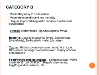 CATEGORY B
• Moderately easy to disseminate
• Moderate morbidity and low mortality
• Require improved diagnostic capacity & enhanced
surveillance
• Viruses: Alphaviruses . eg.Chikungunya virus
• Bacteria: Coxiella burnetii (Q fever), Brucella spp.
(brucellosis), Burkholderia mallei (glanders)
• Toxins: Ricinus communis(caster beans) ricin toxin,
Clostridium perfringens episolon toxin, Staphylococcus
enterotoxin B
• Food/waterborne pathogens: Salmonella spp., Vibrio
cholerae, E. coli O157:H7, Shigella dysenteriae,
Cryptosporidium parvum, etc.
 