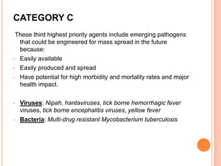 CATEGORY C
These third highest priority agents include emerging pathogens
that could be engineered for mass spread in the future
because:
• Easily available
• Easily produced and spread
• Have potential for high morbidity and mortality rates and major
health impact.
• Viruses: Nipah, hantaviruses, tick borne hemorrhagic fever
viruses, tick borne encephalitis viruses, yellow fever
• Bacteria: Multi-drug resistant Mycobacterium tuberculosis
 