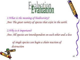 1.What is the meaning of biodiversity? Ans: The great variety of species that exist in the earth. 2.Why is it important? Ans: All species are interdependent on each other and a loss  of single species can begin a chain reaction of  destruction Evaluation  