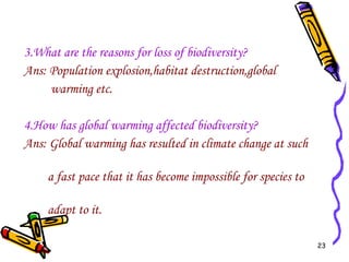3.What are the reasons for loss of biodiversity? Ans: Population explosion,habitat destruction,global  warming etc. 4.How has global warming affected biodiversity? Ans: Global warming has resulted in climate change at such  a fast pace that it has become impossible for species to  adapt to it.  