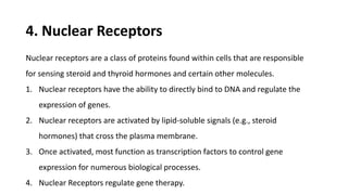 4. Nuclear Receptors
Nuclear receptors are a class of proteins found within cells that are responsible
for sensing steroid and thyroid hormones and certain other molecules.
1. Nuclear receptors have the ability to directly bind to DNA and regulate the
expression of genes.
2. Nuclear receptors are activated by lipid-soluble signals (e.g., steroid
hormones) that cross the plasma membrane.
3. Once activated, most function as transcription factors to control gene
expression for numerous biological processes.
4. Nuclear Receptors regulate gene therapy.
 
