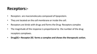 Receptors:-
• Receptors are macromolecules composed of lipoprotein.
• They are located on the cell membrane or inside the cell.
• Receptors are binds with drugs and forms the Drug- Receptors complex
• The magnitude of the response is proportional to the number of the drug
receptors complexes.
• Drug(D) + Receptor (R) forms a complex and shows the therapeutic action.
 