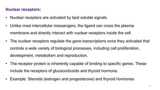 Nuclear receptors:
• Nuclear receptors are activated by lipid soluble signals.
• Unlike most intercellular messengers, the ligand can cross the plasma
membrane and directly interact with nuclear receptors inside the cell
• The nuclear receptors regulate the gene transcriptions once they activated that
controls a wide variety of biological processes, including cell proliferation,
development, metabolism and reproduction.
• The receptor protein is inherently capable of binding to specific genes. These
include the receptors of glucocorticoids and thyroid hormone.
• Example: Steroids (estrogen and progesterone) and thyroid hormones
20
 