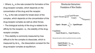 24
• Where, kon is the rate constant for formation of the
drug-receptor complex, which depends on the
concentration of the drug and the receptor.
• Koff is the rate constant for break down of the
complex, which depends on the concentration of the
drug-receptor complex as well as other forces.
• The biological activity of the drug is related to its
affinity for the receptor, i.e., the stability of the drug-
receptor complex.
• This stability is commonly measured by how
difficult is for the complex to dissociate, which is
measured by its kd , the dissociation constant for the
drug-receptor complex at equilibrium.
 