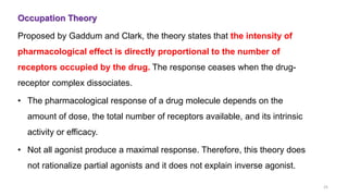 Occupation Theory
Proposed by Gaddum and Clark, the theory states that the intensity of
pharmacological effect is directly proportional to the number of
receptors occupied by the drug. The response ceases when the drug-
receptor complex dissociates.
• The pharmacological response of a drug molecule depends on the
amount of dose, the total number of receptors available, and its intrinsic
activity or efficacy.
• Not all agonist produce a maximal response. Therefore, this theory does
not rationalize partial agonists and it does not explain inverse agonist.
25
 