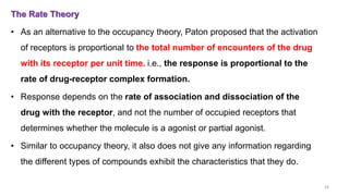The Rate Theory
• As an alternative to the occupancy theory, Paton proposed that the activation
of receptors is proportional to the total number of encounters of the drug
with its receptor per unit time. i.e., the response is proportional to the
rate of drug-receptor complex formation.
• Response depends on the rate of association and dissociation of the
drug with the receptor, and not the number of occupied receptors that
determines whether the molecule is a agonist or partial agonist.
• Similar to occupancy theory, it also does not give any information regarding
the different types of compounds exhibit the characteristics that they do.
28
 