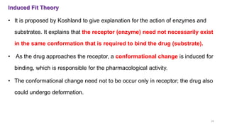 Induced Fit Theory
• It is proposed by Koshland to give explanation for the action of enzymes and
substrates. It explains that the receptor (enzyme) need not necessarily exist
in the same conformation that is required to bind the drug (substrate).
• As the drug approaches the receptor, a conformational change is induced for
binding, which is responsible for the pharmacological activity.
• The conformational change need not to be occur only in receptor; the drug also
could undergo deformation.
29
 