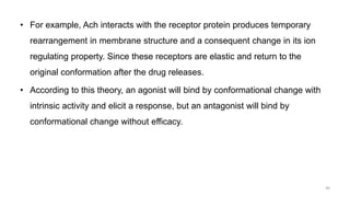 • For example, Ach interacts with the receptor protein produces temporary
rearrangement in membrane structure and a consequent change in its ion
regulating property. Since these receptors are elastic and return to the
original conformation after the drug releases.
• According to this theory, an agonist will bind by conformational change with
intrinsic activity and elicit a response, but an antagonist will bind by
conformational change without efficacy.
30
 