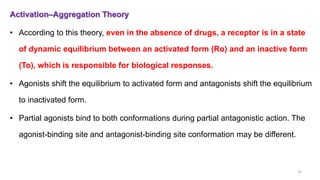 Activation–Aggregation Theory
• According to this theory, even in the absence of drugs, a receptor is in a state
of dynamic equilibrium between an activated form (Ro) and an inactive form
(To), which is responsible for biological responses.
• Agonists shift the equilibrium to activated form and antagonists shift the equilibrium
to inactivated form.
• Partial agonists bind to both conformations during partial antagonistic action. The
agonist-binding site and antagonist-binding site conformation may be different.
32
 