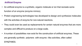 Artificial Enzyme
33
• An artificial enzyme is a synthetic, organic molecule or ion that recreate some
function of an enzyme (enzyme mimics).
• Protein engineering technologies has developed to design and synthesize molecules
with the activities of enzyme for non-natural reactions.
• They could even be used as replacements for certain natural enzymes that are more
complex and difficult to produce on a large scale.
• A number of possibilities now exist for the construction of artificial enzymes. These
are generally synthetic polymers with enzyme –like activities, often called
SYNZYMES.
 