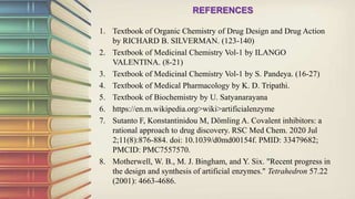 REFERENCES
1. Textbook of Organic Chemistry of Drug Design and Drug Action
by RICHARD B. SILVERMAN. (123-140)
2. Textbook of Medicinal Chemistry Vol-1 by ILANGO
VALENTINA. (8-21)
3. Textbook of Medicinal Chemistry Vol-1 by S. Pandeya. (16-27)
4. Textbook of Medical Pharmacology by K. D. Tripathi.
5. Textbook of Biochemistry by U. Satyanarayana
6. https://en.m.wikipedia.org>wiki>artificialenzyme
7. Sutanto F, Konstantinidou M, Dömling A. Covalent inhibitors: a
rational approach to drug discovery. RSC Med Chem. 2020 Jul
2;11(8):876-884. doi: 10.1039/d0md00154f. PMID: 33479682;
PMCID: PMC7557570.
8. Motherwell, W. B., M. J. Bingham, and Y. Six. "Recent progress in
the design and synthesis of artificial enzymes." Tetrahedron 57.22
(2001): 4663-4686.
 