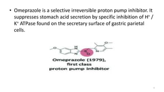 • Omeprazole is a selective irreversible proton pump inhibitor. It
suppresses stomach acid secretion by specific inhibition of H+ /
K+ ATPase found on the secretary surface of gastric parietal
cells.
6
 