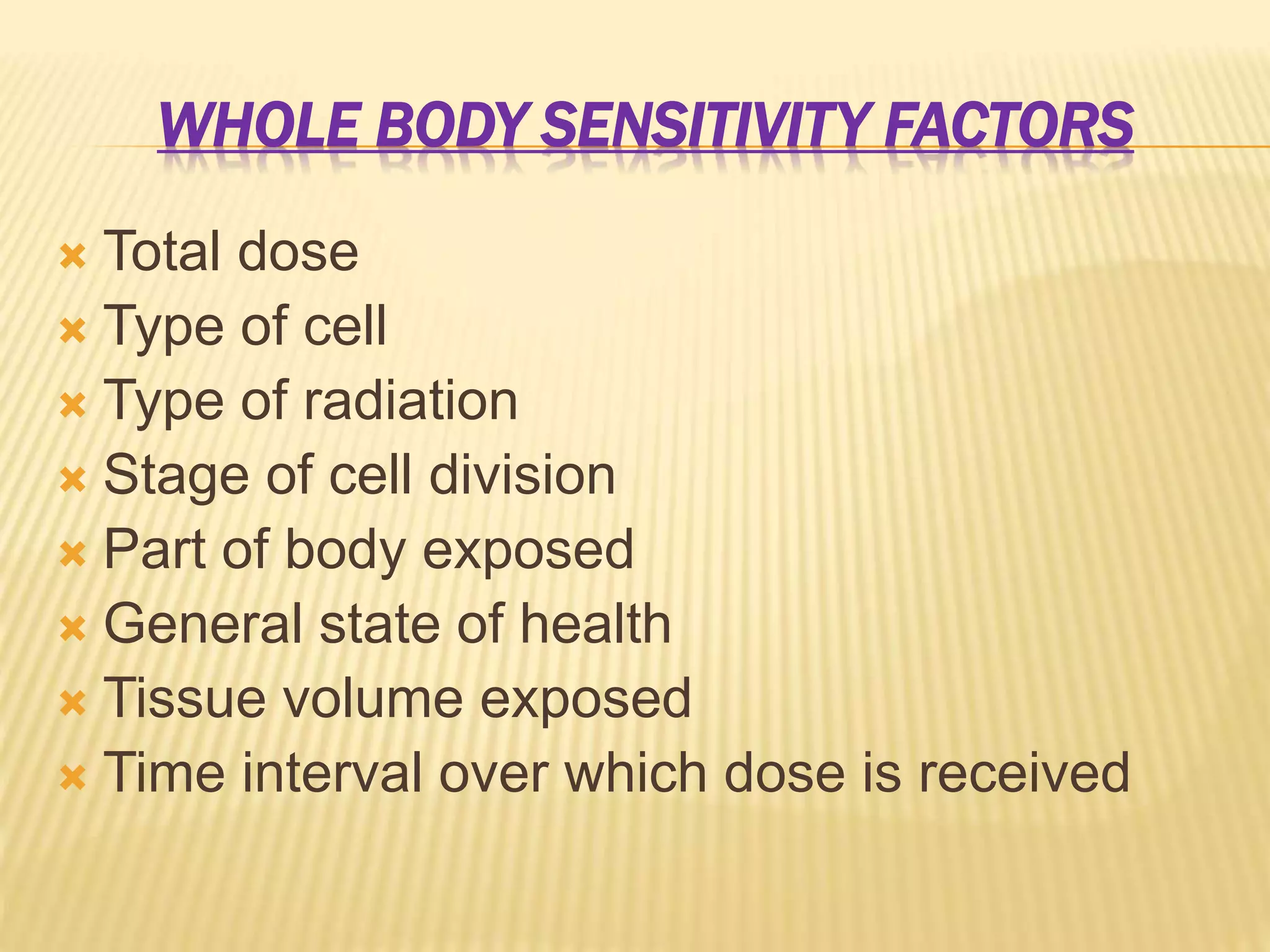 WHOLE BODY SENSITIVITY FACTORS
 Total dose
 Type of cell
 Type of radiation
 Stage of cell division
 Part of body exposed
 General state of health
 Tissue volume exposed
 Time interval over which dose is received
 