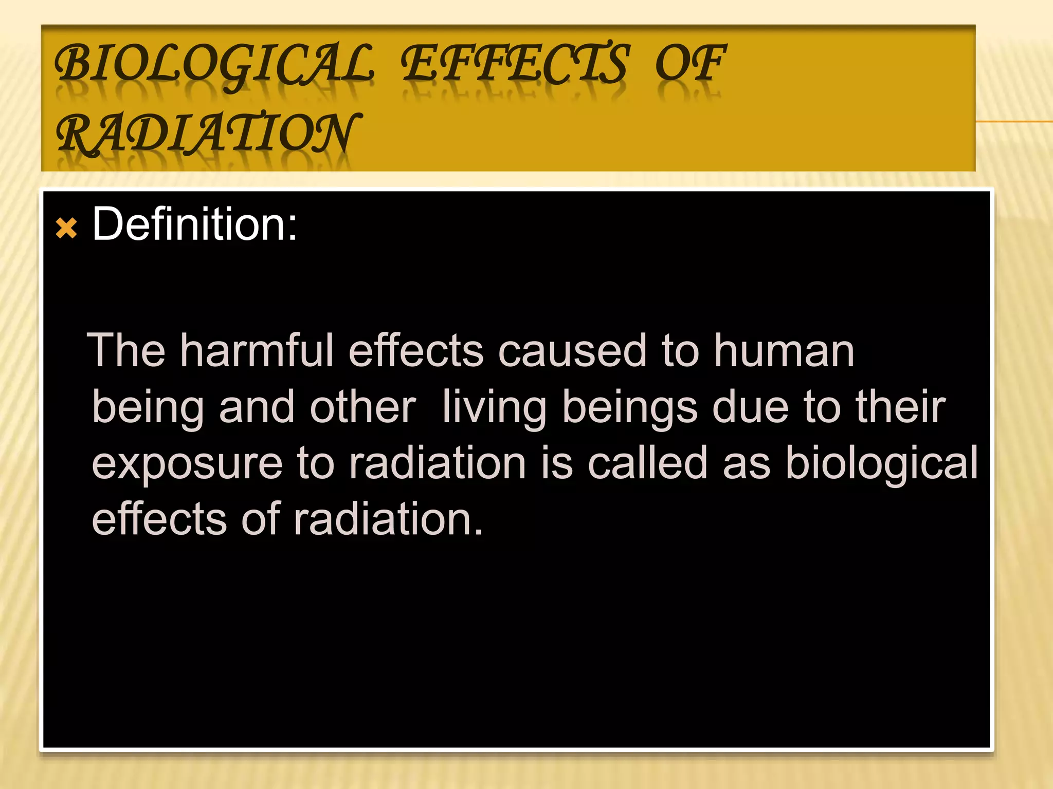 BIOLOGICAL EFFECTS OF
RADIATION
 Definition:
The harmful effects caused to human
being and other living beings due to their
exposure to radiation is called as biological
effects of radiation.
 