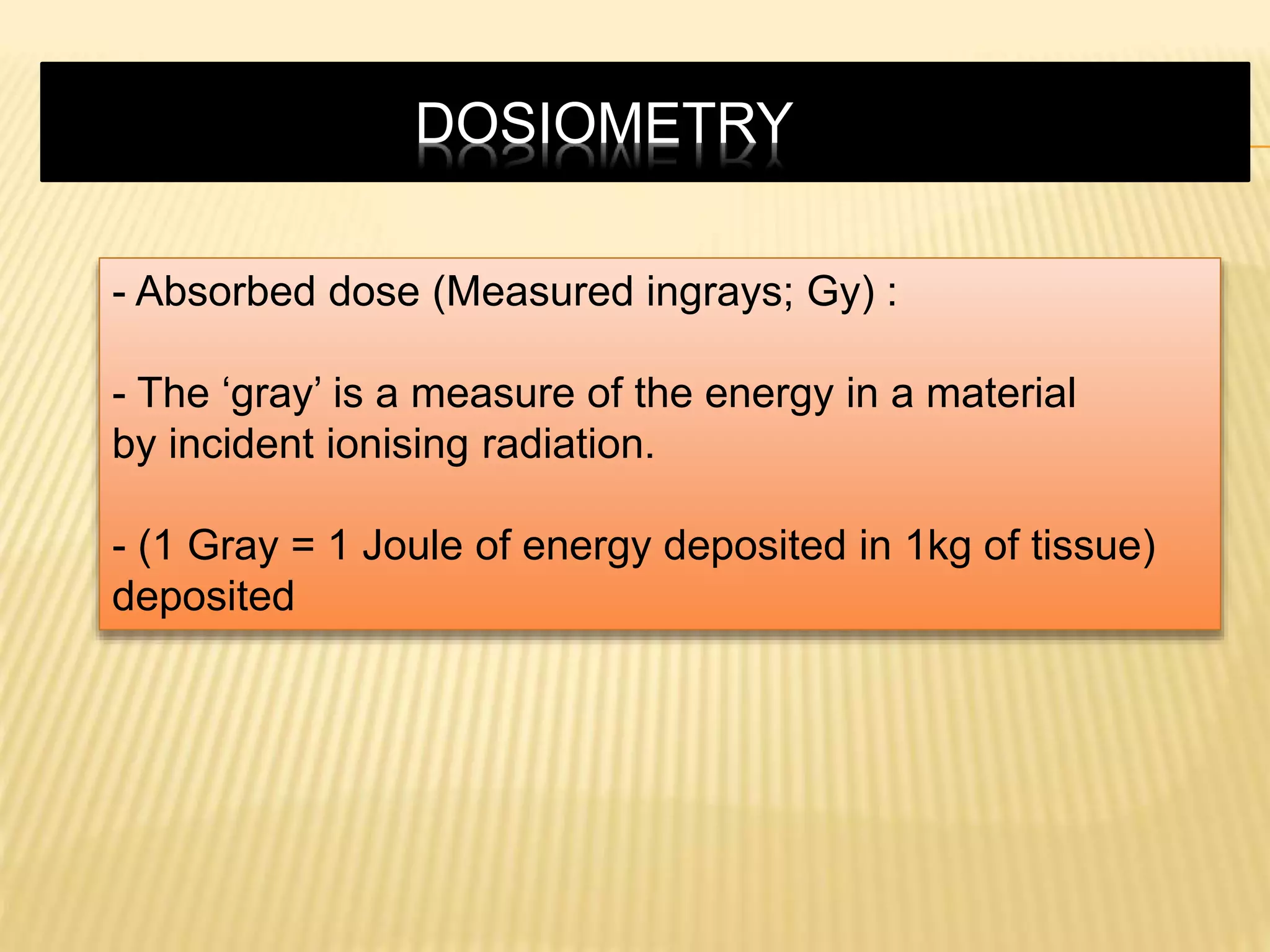 - Absorbed dose (Measured ingrays; Gy) :
- The ‘gray’ is a measure of the energy in a material
by incident ionising radiation.
- (1 Gray = 1 Joule of energy deposited in 1kg of tissue)
deposited
DOSIOMETRY
 