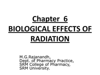 Chapter 6
BIOLOGICAL EFFECTS OF
RADIATION
M.G.Rajanandh,
Dept. of Pharmacy Practice,
SRM College of Pharmacy,
SRM University.
 