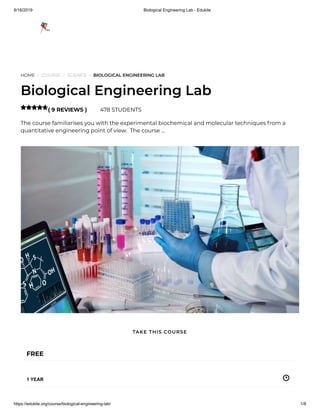 8/16/2019 Biological Engineering Lab - Edukite
https://edukite.org/course/biological-engineering-lab/ 1/8
HOME / COURSE / SCIENCE / BIOLOGICAL ENGINEERING LAB
Biological Engineering Lab
( 9 REVIEWS ) 478 STUDENTS
The course familiarises you with the experimental biochemical and molecular techniques from a
quantitative engineering point of view.  The course …

FREE
1 YEAR
TAKE THIS COURSE
 