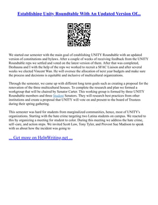 Establishing Unity Roundtable With An Updated Version Of...
We started our semester with the main goal of establishing UNITY Roundtable with an updated
version of constitutions and bylaws. After a couple of weeks of receiving feedback from the UNITY
Roundtable reps we settled and voted on the latest version of them. After that was completed,
Deshauna and I with the help of the reps we worked to recruit a SFAC Liaison and after several
weeks we elected Vincent Wan. He will oversee the allocation of next year budgets and make sure
the process and decisions is equitable and inclusive of multicultural organizations.
Through the semester, we came up with different long term goals such as creating a proposal for the
renovation of the three multicultural houses. To complete the research and plan we formed a
workgroup that will be chaired by Senator Carter. This working group is formed by three UNITY
Roundtable members and three Student Senators. They will research best practices from other
institutions and create a proposal that UNITY will vote on and present to the board of Trustees
during their spring gathering.
This semester was hard for students from marginalized communities, hence, most of UNITY's
organizations. Starting with the hate crime targeting two Latina students on campus. We reacted to
this by organizing a meeting for student to color. During this meeting we address the hate crime,
self–care, and action steps. We invited Scott Law, Tony Tyler, and Provost Sue Madison to speak
with us about how the incident was going to
... Get more on HelpWriting.net ...
 