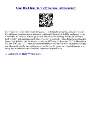Guys Read True Stories By Nathan Hale: Summary
Guys Read True Stories holds lots of stories mine is called dead man crawling about the real man
Hugh Glass the man in the movie Regiment. It is fictional because it is Told by another real person
Nathan Hale the famous American spy but in a book called one dead spy story he got eaten by a
book of history and sees the past and future. This story is written by Nathan Hale my favorite author
[ not the spy. ] Nathan Hale the spy was born June 6 1755 hung on September 22 1776. Hugh Glass
was born 1780 died 1833. The historical event in the book was the bear attack on Hugh Glass is real
and it happened when he was grabbing some plumbs from the bush were two cubs happened to be
eating and the mother attacked him before he got the first plumb in his
... Get more on HelpWriting.net ...
 