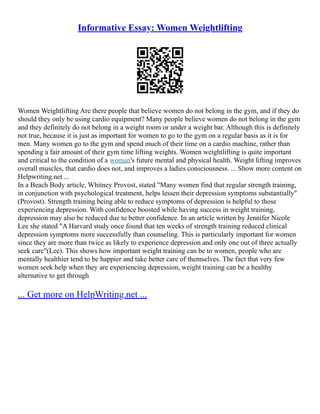 Informative Essay: Women Weightlifting
Women Weightlifting Are there people that believe women do not belong in the gym, and if they do
should they only be using cardio equipment? Many people believe women do not belong in the gym
and they definitely do not belong in a weight room or under a weight bar. Although this is definitely
not true, because it is just as important for women to go to the gym on a regular basis as it is for
men. Many women go to the gym and spend much of their time on a cardio machine, rather than
spending a fair amount of their gym time lifting weights. Women weightlifting is quite important
and critical to the condition of a woman's future mental and physical health. Weight lifting improves
overall muscles, that cardio does not, and improves a ladies consciousness. ... Show more content on
Helpwriting.net ...
In a Beach Body article, Whitney Provost, stated "Many women find that regular strength training,
in conjunction with psychological treatment, helps lessen their depression symptoms substantially"
(Provost). Strength training being able to reduce symptoms of depression is helpful to those
experiencing depression. With confidence boosted while having success in weight training,
depression may also be reduced due to better confidence. In an article written by Jennifer Nicole
Lee she stated "A Harvard study once found that ten weeks of strength training reduced clinical
depression symptoms more successfully than counseling. This is particularly important for women
since they are more than twice as likely to experience depression and only one out of three actually
seek care"(Lee). This shows how important weight training can be to women, people who are
mentally healthier tend to be happier and take better care of themselves. The fact that very few
women seek help when they are experiencing depression, weight training can be a healthy
alternative to get through
... Get more on HelpWriting.net ...
 