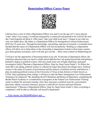 Deportation Officer Career Paper
I did not have a clue of what a Deportation Officer was until I was the age of 9. I never played
"cops" when I was young, I would get intrigued by a certain job and pretend to be it but by the next
day, I had forgotten all about it. After many "take your child work days", I began to see what my
very own father does. My father is a Deportation Officer for Immigration Customs Enforcement
(ICE) for 22 years now. Through his knowledge, storytelling, and tons of research, I eventually have
decided that the career of a Deportation Officer will suit me perfectly. Working as a deportation
officer will allow me to help others in the citizenship or deportation in back to their home country,
give them genuine assistance, and it will also give me the ... Show more content on Helpwriting.net
...
I will give me the opportunity of becoming better at my job. To become of deportation officer, the
minimum education that you need is a high school diploma but I am going beyond that and getting a
bachelor's degree in political science. One also needs some sort of legal experience and good
investigative skills ("Become a Deportation Officer: Step–by–Step Career Guide"). To follow the
route that I am taking, political science is a liberal art major that almost all colleges have. Political
science is the study of systems of government and the analysis of political activity and behavior. I
plan on studying political science at the University of Texas at San Antonio or better known as
UTSA. Once graduating from college, I will have to take the Basic Immigration Law Enforcement
Training to be employed. "By attending the ICE Detention and Removal Operations, completing the
Border Patrol Academy or a combination of programs at the Federal Law Enforcement Training
center to obtain the necessary training. Also, they must pass a medical exam by a government
physician, obtain a security clearance, possess a valid driver's license and meet firearms
requirements" ("Become a Deportation Officer: Step–by–Step Career Guide"). Once everything is
completed, I will be able to officially call myself a deportation
... Get more on HelpWriting.net ...
 