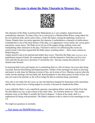 This essay is about the Duke Vincentio in Measure for...
The character of the Duke is portrayed by Shakespeare as a very complex, hypocritical and
contradictory character. To many critics, he is conveyed as a Machiavellian Prince, using others for
his own political ends, and to some critics, a God–like figure, testing the pathology of power in
Vienna. Despite these two polar opposites the character is nethertheless a character of ambivalence.
Contradiction is one of the main themes of the play, as is appearance versus reality, law versus grace
and justice versus mercy. The Duke never lets go of the puppet strings, pulling events and
manipulating other characters in the play. Vincentio's motives for influencing the events are
controversial; it has been argued that the Duke enjoys watching others ... Show more content on
Helpwriting.net ...
Angelo doesn't want to be married and neither does Lucio. Therefore the Duke uses marriage as a
punishment instead of death. He commands Angelo with the imperative 'look that you love your
wife' and tells the provost to 'proclaim it? around the city'– that any woman disvalued by Lucio
should come forward.
In marrying both Lucio and Angelo, he is committing them to a life of misery, far worse than being
executed, and also humiliating and disgracing them. Neither of the marriages are likely to last long,
and justice is only done for Mariana in terms of law, not in terms of love. Mariana is given what she
wants, but the marriage will inevitably fail. Kate Keepdown is also done justice in terms of law, but
may not want to be married, as she will no longer be able to continue being a prostitute.
Also, this is not really fair for Lucio, no one else had been charged for fornication with a prostitute,
and the only reason Lucio is being judged so severely is because he slandered the Duke.
Lucio called the Duke 'a very superficial, ignorant, unweighing fellow' and also told the Friar that
'his [the Duke] use was, to put a ducat in her clack–dish... he would be drunk too'. This creates
dramatic irony as the Duke is actually the Friar in disguise. 'A ducat in her clack–dish' is a
euphemism for being with prostitutes. The Duke's response to this is shown in his monologue in Act
3.2.
'No might nor greatness in mortality
... Get more on HelpWriting.net ...
 