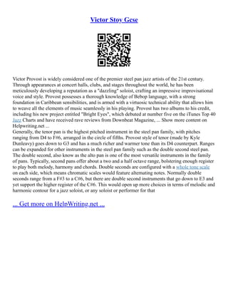 Victor Stoy Gcse
Victor Provost is widely considered one of the premier steel pan jazz artists of the 21st century.
Through appearances at concert halls, clubs, and stages throughout the world, he has been
meticulously developing a reputation as a "dazzling" soloist, crafting an impressive improvisational
voice and style. Provost possesses a thorough knowledge of Bebop language, with a strong
foundation in Caribbean sensibilities, and is armed with a virtuosic technical ability that allows him
to weave all the elements of music seamlessly in his playing. Provost has two albums to his credit,
including his new project entitled "Bright Eyes", which debuted at number five on the iTunes Top 40
Jazz Charts and have received rave reviews from Downbeat Magazine, ... Show more content on
Helpwriting.net ...
Generally, the tenor pan is the highest pitched instrument in the steel pan family, with pitches
ranging from D4 to F#6, arranged in the circle of fifths. Provost style of tenor (made by Kyle
Dunleavy) goes down to G3 and has a much richer and warmer tone than its D4 counterpart. Ranges
can be expanded for other instruments in the steel pan family such as the double second steel pan.
The double second, also know as the alto pan is one of the most versatile instruments in the family
of pans. Typically, second pans offer about a two and a half octave range, bolstering enough register
to play both melody, harmony and chords. Double seconds are configured with a whole tone scale
on each side, which means chromatic scales would feature alternating notes. Normally double
seconds range from a F#3 to a C#6, but there are double second instruments that go down to E3 and
yet support the higher register of the C#6. This would open up more choices in terms of melodic and
harmonic contour for a jazz soloist, or any soloist or performer for that
... Get more on HelpWriting.net ...
 