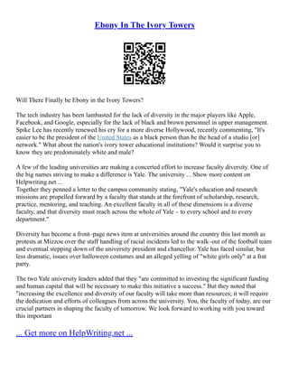 Ebony In The Ivory Towers
Will There Finally be Ebony in the Ivory Towers?
The tech industry has been lambasted for the lack of diversity in the major players like Apple,
Facebook, and Google, especially for the lack of black and brown personnel in upper management.
Spike Lee has recently renewed his cry for a more diverse Hollywood, recently commenting, "It's
easier to be the president of the United States as a black person than be the head of a studio [or]
network." What about the nation's ivory tower educational institutions? Would it surprise you to
know they are predominately white and male?
A few of the leading universities are making a concerted effort to increase faculty diversity. One of
the big names striving to make a difference is Yale. The university ... Show more content on
Helpwriting.net ...
Together they penned a letter to the campus community stating, "Yale's education and research
missions are propelled forward by a faculty that stands at the forefront of scholarship, research,
practice, mentoring, and teaching. An excellent faculty in all of these dimensions is a diverse
faculty, and that diversity must reach across the whole of Yale – to every school and to every
department."
Diversity has become a front–page news item at universities around the country this last month as
protests at Mizzou over the staff handling of racial incidents led to the walk–out of the football team
and eventual stepping down of the university president and chancellor. Yale has faced similar, but
less dramatic, issues over halloween costumes and an alleged yelling of "white girls only" at a frat
party.
The two Yale university leaders added that they "are committed to investing the significant funding
and human capital that will be necessary to make this initiative a success." But they noted that
"increasing the excellence and diversity of our faculty will take more than resources; it will require
the dedication and efforts of colleagues from across the university. You, the faculty of today, are our
crucial partners in shaping the faculty of tomorrow. We look forward to working with you toward
this important
... Get more on HelpWriting.net ...
 
