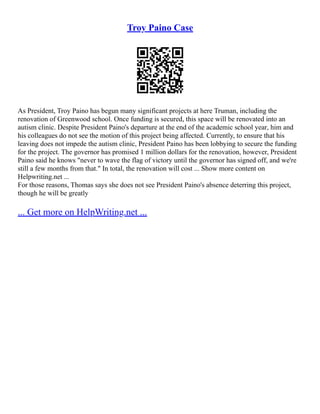 Troy Paino Case
As President, Troy Paino has begun many significant projects at here Truman, including the
renovation of Greenwood school. Once funding is secured, this space will be renovated into an
autism clinic. Despite President Paino's departure at the end of the academic school year, him and
his colleagues do not see the motion of this project being affected. Currently, to ensure that his
leaving does not impede the autism clinic, President Paino has been lobbying to secure the funding
for the project. The governor has promised 1 million dollars for the renovation, however, President
Paino said he knows "never to wave the flag of victory until the governor has signed off, and we're
still a few months from that." In total, the renovation will cost ... Show more content on
Helpwriting.net ...
For those reasons, Thomas says she does not see President Paino's absence deterring this project,
though he will be greatly
... Get more on HelpWriting.net ...
 