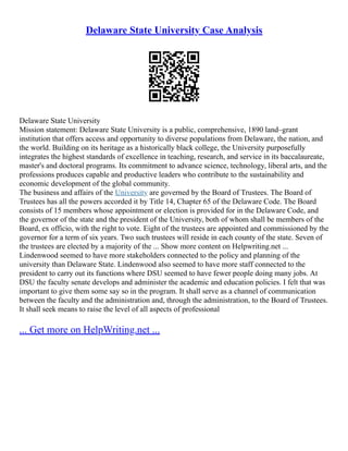 Delaware State University Case Analysis
Delaware State University
Mission statement: Delaware State University is a public, comprehensive, 1890 land–grant
institution that offers access and opportunity to diverse populations from Delaware, the nation, and
the world. Building on its heritage as a historically black college, the University purposefully
integrates the highest standards of excellence in teaching, research, and service in its baccalaureate,
master's and doctoral programs. Its commitment to advance science, technology, liberal arts, and the
professions produces capable and productive leaders who contribute to the sustainability and
economic development of the global community.
The business and affairs of the University are governed by the Board of Trustees. The Board of
Trustees has all the powers accorded it by Title 14, Chapter 65 of the Delaware Code. The Board
consists of 15 members whose appointment or election is provided for in the Delaware Code, and
the governor of the state and the president of the University, both of whom shall be members of the
Board, ex officio, with the right to vote. Eight of the trustees are appointed and commissioned by the
governor for a term of six years. Two such trustees will reside in each county of the state. Seven of
the trustees are elected by a majority of the ... Show more content on Helpwriting.net ...
Lindenwood seemed to have more stakeholders connected to the policy and planning of the
university than Delaware State. Lindenwood also seemed to have more staff connected to the
president to carry out its functions where DSU seemed to have fewer people doing many jobs. At
DSU the faculty senate develops and administer the academic and education policies. I felt that was
important to give them some say so in the program. It shall serve as a channel of communication
between the faculty and the administration and, through the administration, to the Board of Trustees.
It shall seek means to raise the level of all aspects of professional
... Get more on HelpWriting.net ...
 