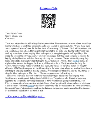 Prioress's Tale
Title: Prioress's tale
Genre: Miracle tale
Characters:
There was a town in Asia with a large Jewish population. There was one christian school opened up
for the Christians to send their children to and it was located in a jewish ghetto. "Where there were
Jews, supported by the Crown for the foul lucre of their usury." (Chaucer 170) A widow's seven year
old son attended this school. He was extremely devoted to his faith. One day the widow's son was
walking home from school singing Alma redemptoris, a song giving praise to Virgin Mary, this
made the jews in the city very angry. They were so enraged that they hired someone to murder the
boy by slitting his throat and then throwing his body into a cesspit. "Down a dark alley–way they
found and hired a murderer owned that secret place." (Chaucer 173) The boy's mother looked all
night for her son and she begged the Jews to tell her where he is. The jews refused to help the
widow. "This wretched widow waited all that night, she waited for her child but all for nought."
(Chaucer 173) Then Jesus gave her the idea to sing in the same place where her son had been thrown
into the pit. She sang out to her missing son and, even though his throat was slit, the boy started to
sing the Alma redemptoris. The other ... Show more content on Helpwriting.net ...
The widow's son was a innocent child who was murdered just because he was singing. Anti–
Semitism was a widespread feeling in the Middle Ages. The prioress tells this tale without any
regard to the violent and barbaric persecution to Jews by christians going on at the time. The
Prioress has no idea whatsoever that she is telling a tale of questionable ethics and moral blindness.
She is a simple – minded woman who cannot understand why the massacre of the Jews is unethical.
It was not Chaucer's intention to condemn the Prioress, the purpose was to remind the Englishmen
of their terrible treatment of the Jews at that
... Get more on HelpWriting.net ...
 