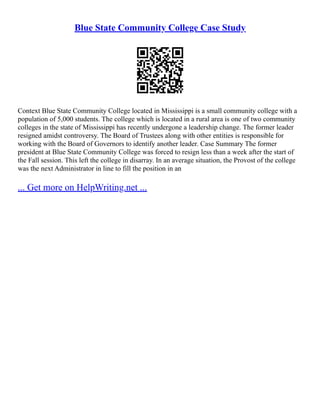 Blue State Community College Case Study
Context Blue State Community College located in Mississippi is a small community college with a
population of 5,000 students. The college which is located in a rural area is one of two community
colleges in the state of Mississippi has recently undergone a leadership change. The former leader
resigned amidst controversy. The Board of Trustees along with other entities is responsible for
working with the Board of Governors to identify another leader. Case Summary The former
president at Blue State Community College was forced to resign less than a week after the start of
the Fall session. This left the college in disarray. In an average situation, the Provost of the college
was the next Administrator in line to fill the position in an
... Get more on HelpWriting.net ...
 