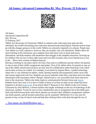 Ali James. Advanced Composition B1. Mrs. Provost. 22 February
Ali James
Advanced Composition B1
Mrs. Provost
22 February 2017
Tablets Are Necessary in Classrooms Tablets in schools come with many pros and cons but
ultimately, the world is becoming more and more advanced and technological. Schools need to keep
up with the changes going on in the world. Tablets are extremely imperative in schools. People may
view tablets as overly expensive, however, they are actually very cost–beneficial. Tablets allow for
more learning in the classrooms, give students more and easier ways to learn and access
information, and help students with disabilities that struggle in the standard classroom. Growing up
for children who are now in their older teens and even their twenties, they never had devices to use
in the ... Show more content on Helpwriting.net ...
Having everything in one place allows for more class time to collaborate and also allows for parents
to stay on top of their child's assignments and grades. First of all, tablets allow for parents to stay on
top of the child's schoolwork and frees up class time for collaboration rather than book work which
can be done at home on a tablet. For example, in an article by Ingram Micro, a global technology
chain who is very informed on tablets, stated "posting material and assignments online saves time
and ensures paperwork isn't lost. Students can access materials when they want them and even share
information with classmates online" (Peng2). Schoolwork is very accessible from home and saves
time in the classroom. Tablets also helps improve communication between home and school.
Students know how easy it is to leave a folder at home or at least use that excuse when they have
forgotten to do their homework. In an article titled 21 Reasons to Use Tablets in the 21st Century
Classroom by Julie DeNeen, a former teacher who taught workshops on the use of technology in the
classroom, explains "It may be easy to lose a handwritten note or assignment, but as the tablet goes
back and forth between home and school, parents can monitor their children's assignments, teachers
can notify parents, and all around connections can be sustained" (DeNeen5). It is very easy for
parents to stay on top of school work and help their child get their work done through the use of
... Get more on HelpWriting.net ...
 