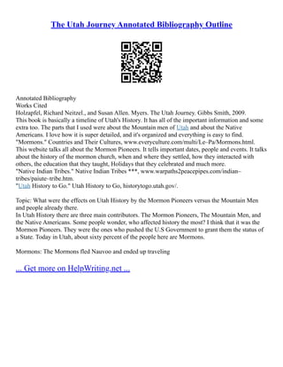 The Utah Journey Annotated Bibliography Outline
Annotated Bibliography
Works Cited
Holzapfel, Richard Neitzel., and Susan Allen. Myers. The Utah Journey. Gibbs Smith, 2009.
This book is basically a timeline of Utah's History. It has all of the important information and some
extra too. The parts that I used were about the Mountain men of Utah and about the Native
Americans. I love how it is super detailed, and it's organized and everything is easy to find.
"Mormons." Countries and Their Cultures, www.everyculture.com/multi/Le–Pa/Mormons.html.
This website talks all about the Mormon Pioneers. It tells important dates, people and events. It talks
about the history of the mormon church, when and where they settled, how they interacted with
others, the education that they taught, Holidays that they celebrated and much more.
"Native Indian Tribes." Native Indian Tribes ***, www.warpaths2peacepipes.com/indian–
tribes/paiute–tribe.htm.
"Utah History to Go." Utah History to Go, historytogo.utah.gov/.
Topic: What were the effects on Utah History by the Mormon Pioneers versus the Mountain Men
and people already there.
In Utah History there are three main contributors. The Mormon Pioneers, The Mountain Men, and
the Native Americans. Some people wonder, who affected history the most? I think that it was the
Mormon Pioneers. They were the ones who pushed the U.S Government to grant them the status of
a State. Today in Utah, about sixty percent of the people here are Mormons.
Mormons: The Mormons fled Nauvoo and ended up traveling
... Get more on HelpWriting.net ...
 